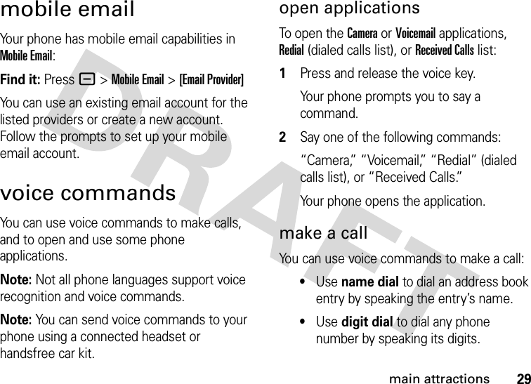 29main attractionsmobile emailYour phone has mobile email capabilities in Mobile Email:Find it: Press - &gt;Mobile Email &gt;[Email Provider]You can use an existing email account for the listed providers or create a new account. Follow the prompts to set up your mobile email account.voice commandsYou can use voice commands to make calls, and to open and use some phone applications.Note: Not all phone languages support voice recognition and voice commands.Note: You can send voice commands to your phone using a connected headset or handsfree car kit.open applicationsTo open the Camera or Voicemail applications, Redial (dialed calls list), or Received Calls list: 1Press and release the voice key.Your phone prompts you to say a command.2Say one of the following commands:“Camera,” “Voicemail,” “Redial” (dialed calls list), or “Received Calls.”Your phone opens the application.make a callYou can use voice commands to make a call:•Use name dial to dial an address book entry by speaking the entry’s name.•Use digit dial to dial any phone number by speaking its digits.