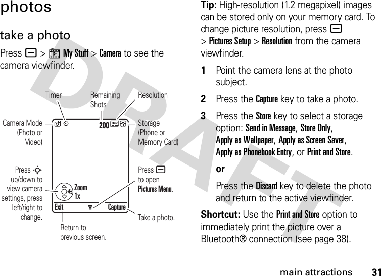 31main attractionsphotostake a photoPress a &gt;hMy Stuff &gt;Camera to see the camera viewfinder.Tip: High-resolution (1.2 megapixel) images can be stored only on your memory card. To change picture resolution, press a &gt;Pictures Setup &gt;Resolution from the camera viewfinder. 1Point the camera lens at the photo subject.2Press the Capturekey to take a photo.3Press the Store key to select a storage option: Send in Message, Store Only, Apply as Wallpaper, Apply as Screen Saver, Apply as Phonebook Entry, or Print and Store.orPress the Discard key to delete the photo and return to the active viewfinder.Shortcut: Use the Print and Store option to immediately print the picture over a Bluetooth® connection (see page 38).Exit CaptureReturn to previous screen.Timer ResolutionCamera Mode (Photo or Video)Press S up/down to view camera settings, press left/right to change.Press a to open Pictures Menu.Remaining ShotsStorage (Phone or Memory Card)Take a photo.IMAGEAREAZoom1x