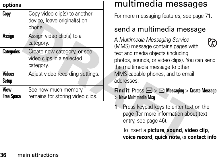 36main attractionsmultimedia messagesFor more messaging features, see page 71.send a multimedia messageA Multimedia Messaging Service (MMS) message contains pages with text and media objects (including photos, sounds, or video clips). You can send the multimedia message to other MMS-capable phones, and to email addresses.Find it: Press a &gt;eMessaging &gt;Create Message &gt;New Multimedia Msg 1Press keypad keys to enter text on the page (for more information about text entry, see page 46).To  i ns e r t  a  picture, sound, video clip, voice record, quick note, or contact info CopyCopy video clip(s) to another device, leave original(s) on phone.AssignAssign video clip(s) to a category.CategoriesCreate new category, or see video clips in a selected category.Videos SetupAdjust video recording settings.View Free SpaceSee how much memory remains for storing video clips.options