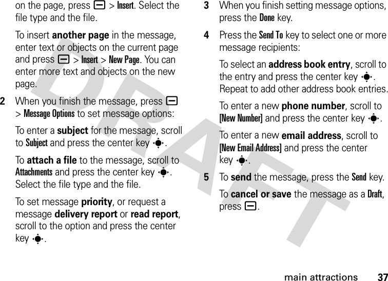 37main attractionson the page, press a&gt;Insert. Select the file type and the file.To i n se r t another page in the message, enter text or objects on the current page and press a&gt;Insert&gt;New Page. You can enter more text and objects on the new page.2When you finish the message, pressa &gt;Message Options to set message options:To e n t er  a  subject for the message, scroll to Subject and press the center keys.To attach a file to the message, scroll to Attachments and press the center keys. Select the file type and the file.To set message priority, or request a message delivery report or read report, scroll to the option and press the center keys.3When you finish setting message options, press the Donekey.4Press the Send Tokey to select one or more message recipients:To select an address book entry, scroll to the entry and press the center keys. Repeat to add other address book entries.To enter a new phone number, scroll to [New Number] and press the center keys.To enter a new email address, scroll to [New Email Address] and press the center keys.5To send the message, press the Sendkey.To cancel or save the message as a Draft, press a.