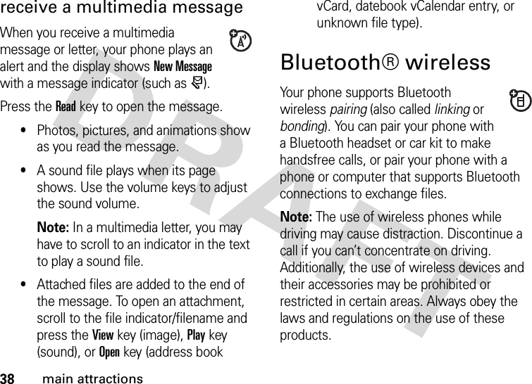 38main attractionsreceive a multimedia messageWhen you receive a multimedia message or letter, your phone plays an alert and the display shows New Message with a message indicator (such as r).Press the Readkey to open the message.•Photos, pictures, and animations show as you read the message.•A sound file plays when its page shows. Use the volume keys to adjust the sound volume.Note: In a multimedia letter, you may have to scroll to an indicator in the text to play a sound file.•Attached files are added to the end of the message. To open an attachment, scroll to the file indicator/filename and press the Viewkey (image), Playkey (sound), or Openkey (address book vCard, datebook vCalendar entry, or unknown file type).Bluetooth® wirelessYour phone supports Bluetooth wireless pairing (also called linking or bonding). You can pair your phone with a Bluetooth headset or car kit to make handsfree calls, or pair your phone with a phone or computer that supports Bluetooth connections to exchange files.Note: The use of wireless phones while driving may cause distraction. Discontinue a call if you can’t concentrate on driving. Additionally, the use of wireless devices and their accessories may be prohibited or restricted in certain areas. Always obey the laws and regulations on the use of these products.