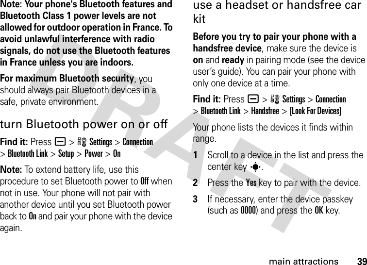 39main attractionsNote: Your phone&apos;s Bluetooth features and Bluetooth Class 1 power levels are not allowed for outdoor operation in France. To avoid unlawful interference with radio signals, do not use the Bluetooth features in France unless you are indoors.For maximum Bluetooth security, you should always pair Bluetooth devices in a safe, private environment.turn Bluetooth power on or offFind it: Press a &gt;wSettings &gt;Connection &gt;Bluetooth Link &gt;Setup &gt;Power &gt;OnNote: To extend battery life, use this procedure to set Bluetooth power to Off when not in use. Your phone will not pair with another device until you set Bluetooth power back to On and pair your phone with the device again.use a headset or handsfree car kitBefore you try to pair your phone with a handsfree device, make sure the device is on and ready in pairing mode (see the device user’s guide). You can pair your phone with only one device at a time.Find it: Press a &gt;wSettings &gt;Connection &gt;Bluetooth Link &gt;Handsfree &gt;[Look For Devices]Your phone lists the devices it finds within range. 1Scroll to a device in the list and press the center keys.2Press the Yes key to pair with the device.3If necessary, enter the device passkey (such as 0000) and press the OK key.