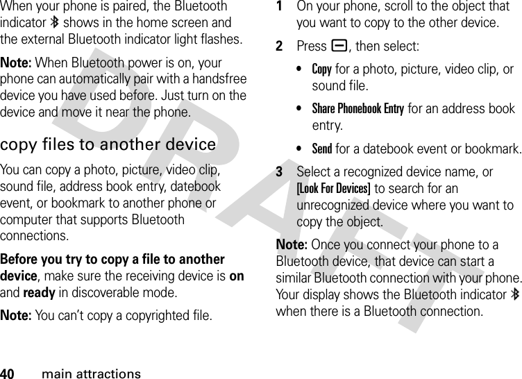 40main attractionsWhen your phone is paired, the Bluetooth indicator à shows in the home screen and the external Bluetooth indicator light flashes.Note: When Bluetooth power is on, your phone can automatically pair with a handsfree device you have used before. Just turn on the device and move it near the phone.copy files to another deviceYou can copy a photo, picture, video clip, sound file, address book entry, datebook event, or bookmark to another phone or computer that supports Bluetooth connections.Before you try to copy a file to another device, make sure the receiving device is on and ready in discoverable mode.Note: You can’t copy a copyrighted file. 1On your phone, scroll to the object that you want to copy to the other device.2Press a, then select:•Copy for a photo, picture, video clip, or sound file.•Share Phonebook Entry for an address book entry.•Send for a datebook event or bookmark.3Select a recognized device name, or [Look For Devices] to search for an unrecognized device where you want to copy the object.Note: Once you connect your phone to a Bluetooth device, that device can start a similar Bluetooth connection with your phone. Your display shows the Bluetooth indicator à when there is a Bluetooth connection.