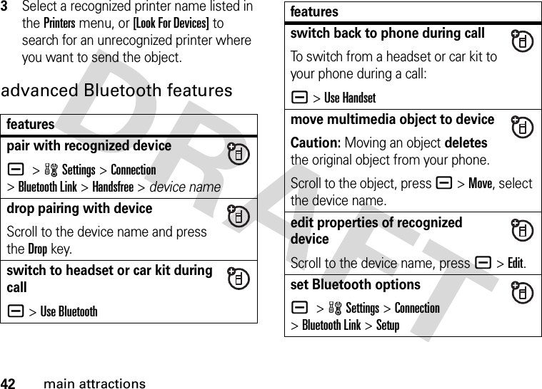 42main attractions3Select a recognized printer name listed in the Printers menu, or [Look For Devices] to search for an unrecognized printer where you want to send the object.advanced Bluetooth featuresfeaturespair with recognized devicea &gt;wSettings &gt;Connection &gt;Bluetooth Link &gt;Handsfree &gt; device namedrop pairing with deviceScroll to the device name and press the Dropkey.switch to headset or car kit during calla&gt;Use Bluetoothswitch back to phone during callTo switch from a headset or car kit to your phone during a call:a&gt;Use Handsetmove multimedia object to deviceCaution: Moving an object deletes the original object from your phone.Scroll to the object, press a&gt;Move, select the device name.edit properties of recognized deviceScroll to the device name, press a&gt;Edit.set Bluetooth optionsa &gt;wSettings &gt;Connection &gt;Bluetooth Link &gt;Setupfeatures