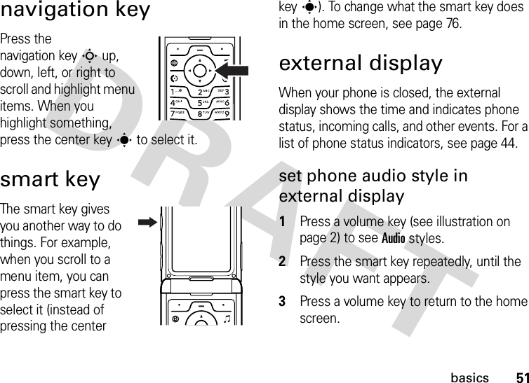 51basicsnavigation keyPress the navigation keyS up, down, left, or right to scroll and highlight menu items. When you highlight something, press the center keys to select it.smart keyThe smart key gives you another way to do things. For example, when you scroll to a menu item, you can press the smart key to select it (instead of pressing the center keys). To change what the smart key does in the home screen, see page 76.external displayWhen your phone is closed, the external display shows the time and indicates phone status, incoming calls, and other events. For a list of phone status indicators, see page 44.set phone audio style in external display 1Press a volume key (see illustration on page 2) to see Audio styles.2Press the smart key repeatedly, until the style you want appears.3Press a volume key to return to the home screen.