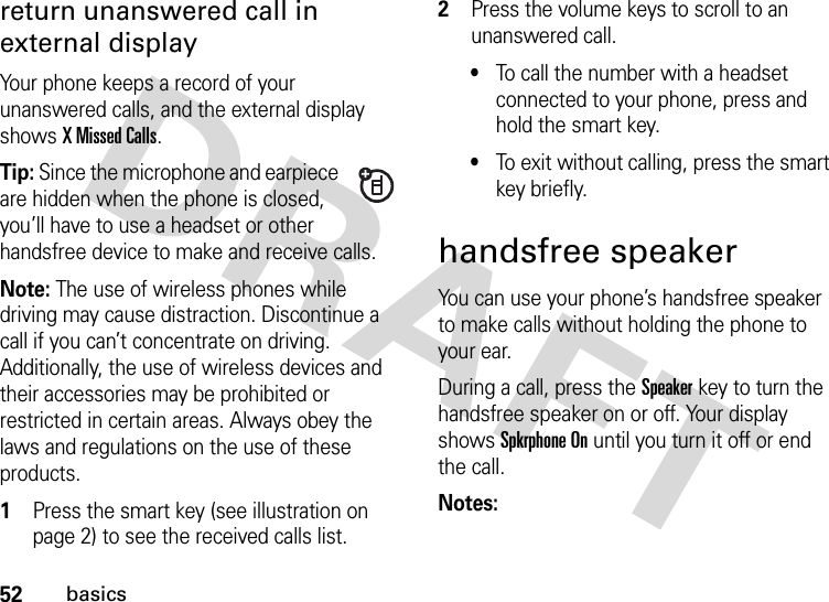 52basicsreturn unanswered call in external displayYour phone keeps a record of your unanswered calls, and the external display shows X Missed Calls.Tip: Since the microphone and earpiece are hidden when the phone is closed, you’ll have to use a headset or other handsfree device to make and receive calls.Note: The use of wireless phones while driving may cause distraction. Discontinue a call if you can’t concentrate on driving. Additionally, the use of wireless devices and their accessories may be prohibited or restricted in certain areas. Always obey the laws and regulations on the use of these products. 1Press the smart key (see illustration on page 2) to see the received calls list.2Press the volume keys to scroll to an unanswered call.•To call the number with a headset connected to your phone, press and hold the smart key.•To exit without calling, press the smart key briefly.handsfree speakerYou can use your phone’s handsfree speaker to make calls without holding the phone to your ear.During a call, press the Speakerkey to turn the handsfree speaker on or off. Your display shows Spkrphone On until you turn it off or end the call.Notes: