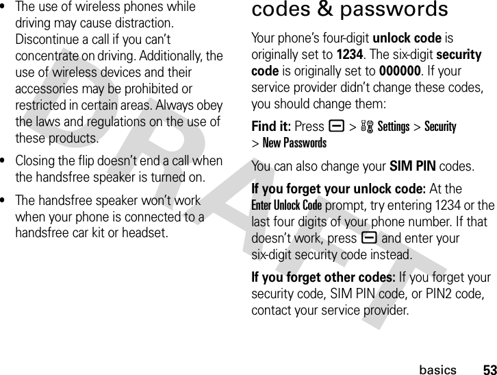 53basics•The use of wireless phones while driving may cause distraction. Discontinue a call if you can’t concentrate on driving. Additionally, the use of wireless devices and their accessories may be prohibited or restricted in certain areas. Always obey the laws and regulations on the use of these products.•Closing the flip doesn’t end a call when the handsfree speaker is turned on.•The handsfree speaker won’t work when your phone is connected to a handsfree car kit or headset.codes &amp; passwordsYour phone’s four-digit unlock code is originally set to 1234. The six-digit security code is originally set to 000000. If your service provider didn’t change these codes, you should change them:Find it: Press a &gt;wSettings &gt;Security &gt;New PasswordsYou can also change your SIM PIN codes.If you forget your unlock code:At the Enter Unlock Code prompt, try entering 1234 or the last four digits of your phone number. If that doesn’t work, pressa and enter your six-digit security code instead.If you forget other codes: If you forget your security code, SIM PIN code, or PIN2 code, contact your service provider.