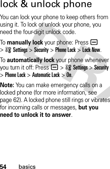 54basicslock &amp; unlock phoneYou can lock your phone to keep others from using it. To lock or unlock your phone, you need the four-digit unlock code.To  manually lock your phone: Pressa &gt;wSettings &gt;Security &gt;Phone Lock &gt;Lock Now.To  automatically lock your phone whenever you turn it off: Pressa &gt;wSettings &gt;Security &gt;Phone Lock &gt;Automatic Lock &gt;On.Note: You can make emergency calls on a locked phone (for more information, see page 62). A locked phone still rings or vibrates for incoming calls or messages, but you need to unlock it to answer.