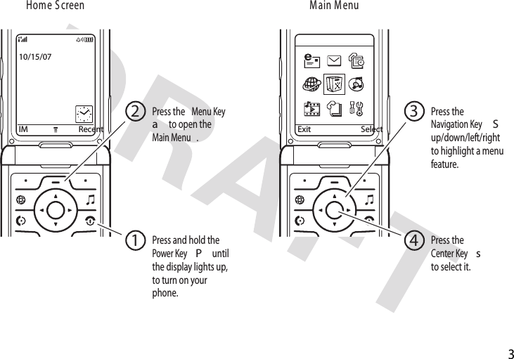 3IM Recent10/15/07Exit SelectuneM niaMneercS emoHPress and hold the Power KeyP until the display lights up, to turn on your phone.1Press the Center Keysto select it.4Press the Navigation KeySup/down/left/right to highlight a menu feature.3Press the Menu Keya to open the Main Menu.2