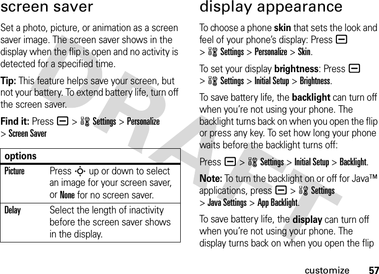 57customizescreen saverSet a photo, picture, or animation as a screen saver image. The screen saver shows in the display when the flip is open and no activity is detected for a specified time.Tip: This feature helps save your screen, but not your battery. To extend battery life, turn off the screen saver.Find it: Press a &gt;wSettings &gt;Personalize &gt;Screen Saverdisplay appearanceTo choose a phone skin that sets the look and feel of your phone’s display: Pressa &gt;wSettings &gt;Personalize &gt;Skin.To set your display brightness: Pressa &gt;wSettings &gt;Initial Setup &gt;Brightness.To save battery life, the backlight can turn off when you’re not using your phone. The backlight turns back on when you open the flip or press any key. To set how long your phone waits before the backlight turns off:Press a &gt;wSettings &gt;Initial Setup &gt;Backlight.Note: To turn the backlight on or off for Java™ applications, pressa &gt;wSettings &gt;Java Settings &gt;App Backlight.To save battery life, the display can turn off when you’re not using your phone. The display turns back on when you open the flip optionsPicturePress S up or down to select an image for your screen saver, or None for no screen saver.DelaySelect the length of inactivity before the screen saver shows in the display.