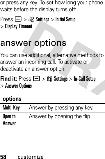 58customizeor press any key. To set how long your phone waits before the display turns off:Pressa &gt;wSettings &gt;Initial Setup &gt;Display Timeout.answer optionsYou can use additional, alternative methods to answer an incoming call. To activate or deactivate an answer option:Find it: Pressa &gt;wSettings &gt;In-Call Setup &gt;Answer OptionsoptionsMulti-KeyAnswer by pressing any key.Open to AnswerAnswer by opening the flip.