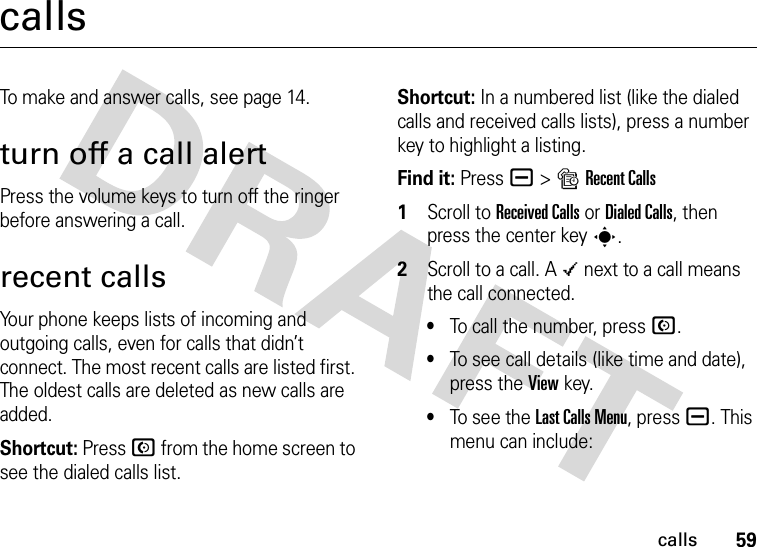 59callscallsTo make and answer calls, see page 14.turn off a call alertPress the volume keys to turn off the ringer before answering a call.recent callsYour phone keeps lists of incoming and outgoing calls, even for calls that didn’t connect. The most recent calls are listed first. The oldest calls are deleted as new calls are added.Shortcut: Press N from the home screen to see the dialed calls list.Shortcut: In a numbered list (like the dialed calls and received calls lists), press a number key to highlight a listing.Find it: Press a &gt;sRecent Calls 1Scroll to Received Calls or Dialed Calls, then press the center keys.2Scroll to a call. A Á next to a call means the call connected.•To call the number, press N.•To see call details (like time and date), press the Viewkey.•To see the Last Calls Menu, press a. This menu can include: