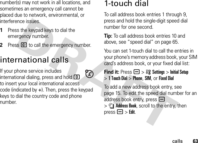 63callsnumber(s) may not work in all locations, and sometimes an emergency call cannot be placed due to network, environmental, or interference issues. 1Press the keypad keys to dial the emergency number.2Press N to call the emergency number.international callsIf your phone service includes international dialing, press and hold 0 to insert your local international access code (indicated by +). Then, press the keypad keys to dial the country code and phone number.1-touch dialTo call address book entries 1 through 9, press and hold the single-digit speed dial number for one second.Tip: To call address book entries 10 and above, see “speed dial” on page 65.You can set 1-touch dial to call the entries in your phone’s memory address book, your SIM card’s address book, or your fixed dial list:Find it: Pressa &gt;wSettings &gt;Initial Setup &gt;1TouchDial &gt;Phone,SIM,or Fixed DialTo add a new address book entry, see page 15. To edit the speed dial number for an address book entry, pressa &gt;nAddress Book, scroll to the entry, then pressa &gt;Edit.