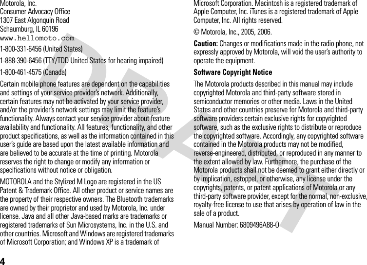 4 Motorola, Inc.Consumer Advocacy Office1307 East Algonquin RoadSchaumburg, IL 60196www.hellomoto.com1-800-331-6456 (United States)1-888-390-6456 (TTY/TDD United States for hearing impaired)1-800-461-4575 (Canada)Certain mobile phone features are dependent on the capabilities and settings of your service provider’s network. Additionally, certain features may not be activated by your service provider, and/or the provider’s network settings may limit the feature’s functionality. Always contact your service provider about feature availability and functionality. All features, functionality, and other product specifications, as well as the information contained in this user’s guide are based upon the latest available information and are believed to be accurate at the time of printing. Motorola reserves the right to change or modify any information or specifications without notice or obligation.MOTOROLA and the Stylized M Logo are registered in the US Patent &amp; Trademark Office. All other product or service names are the property of their respective owners. The Bluetooth trademarks are owned by their proprietor and used by Motorola, Inc. under license. Java and all other Java-based marks are trademarks or registered trademarks of Sun Microsystems, Inc. in the U.S. and other countries. Microsoft and Windows are registered trademarks of Microsoft Corporation; and Windows XP is a trademark of Microsoft Corporation. Macintosh is a registered trademark of Apple Computer, Inc. iTunes is a registered trademark of Apple Computer, Inc. All rights reserved. © Motorola, Inc., 2005, 2006.Caution: Changes or modifications made in the radio phone, not expressly approved by Motorola, will void the user’s authority to operate the equipment.Software Copyright Notice The Motorola products described in this manual may include copyrighted Motorola and third-party software stored in semiconductor memories or other media. Laws in the United States and other countries preserve for Motorola and third-party software providers certain exclusive rights for copyrighted software, such as the exclusive rights to distribute or reproduce the copyrighted software. Accordingly, any copyrighted software contained in the Motorola products may not be modified, reverse-engineered, distributed, or reproduced in any manner to the extent allowed by law. Furthermore, the purchase of the Motorola products shall not be deemed to grant either directly or by implication, estoppel, or otherwise, any license under the copyrights, patents, or patent applications of Motorola or any third-party software provider, except for the normal, non-exclusive, royalty-free license to use that arises by operation of law in the sale of a product.Manual Number: 6809496A88-O