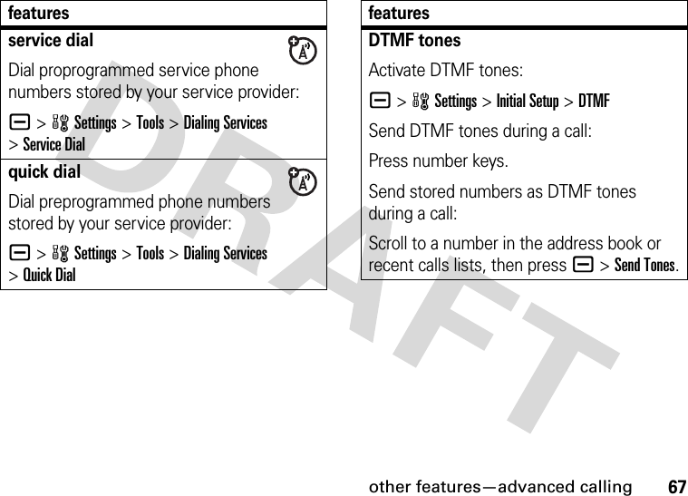 other features—advanced calling67service dialDial proprogrammed service phone numbers stored by your service provider:a &gt;wSettings &gt;Tools &gt;Dialing Services &gt;Service Dialquick dialDial preprogrammed phone numbers stored by your service provider:a &gt;wSettings &gt;Tools &gt;Dialing Services &gt;Quick DialfeaturesDTMF tonesActivate DTMF tones:a &gt;wSettings &gt;Initial Setup &gt;DTMFSend DTMF tones during a call:Press number keys.Send stored numbers as DTMF tones during a call:Scroll to a number in the address book or recent calls lists, then pressa &gt;Send Tones.features