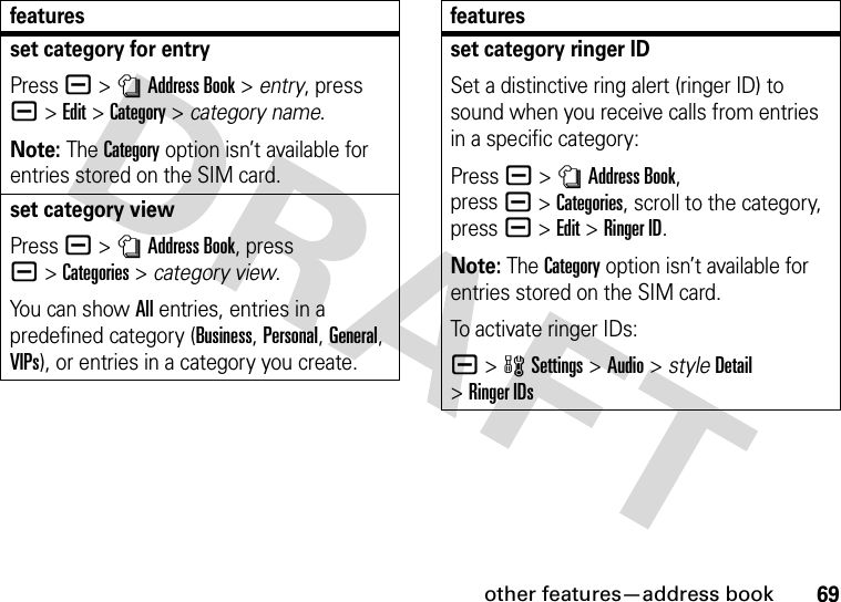 other features—address book69set category for entryPress a &gt;nAddress Book &gt; entry, press a&gt;Edit &gt;Category &gt; category name.Note: The Category option isn’t available for entries stored on the SIM card.set category viewPress a &gt;nAddress Book, press a&gt;Categories &gt; category view.You can show All entries, entries in a predefined category (Business, Personal, General, VIPs), or entries in a category you create.featuresset category ringer IDSet a distinctive ring alert (ringer ID) to sound when you receive calls from entries in a specific category:Press a &gt;nAddress Book, pressa&gt;Categories, scroll to the category, press a&gt;Edit&gt;Ringer ID.Note: The Category option isn’t available for entries stored on the SIM card.To activate ringer IDs:a &gt;wSettings &gt;Audio &gt; styleDetail &gt;Ringer IDsfeatures