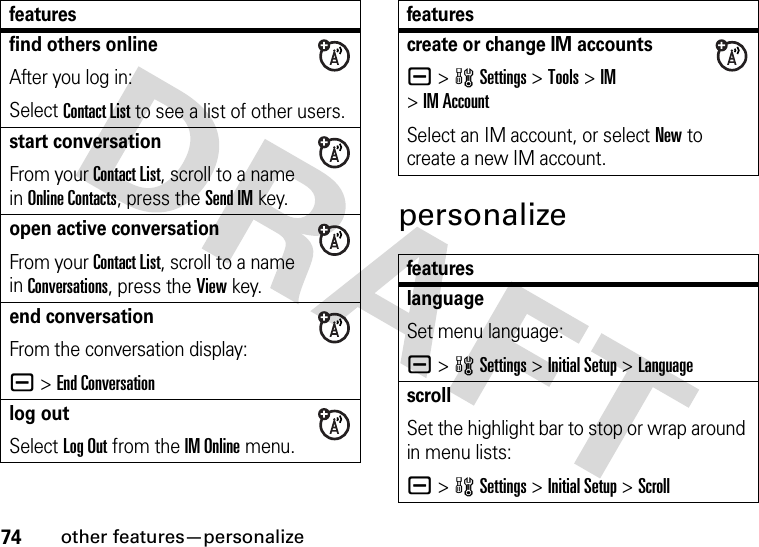 74other features—personalizepersonalizefind others onlineAfter you log in:Select Contact List to see a list of other users.start conversationFrom your Contact List, scroll to a name in Online Contacts, press the Send IMkey.open active conversationFrom your Contact List, scroll to a name in Conversations, press the View key.end conversationFrom the conversation display:a &gt;End Conversationlog outSelect Log Out from the IM Online menu.featurescreate or change IM accountsa &gt;wSettings &gt;Tools &gt;IM &gt;IM AccountSelect an IM account, or select New to create a new IM account.featureslanguageSet menu language:a &gt;wSettings &gt;Initial Setup &gt;LanguagescrollSet the highlight bar to stop or wrap around in menu lists:a &gt;wSettings &gt;Initial Setup &gt;Scrollfeatures