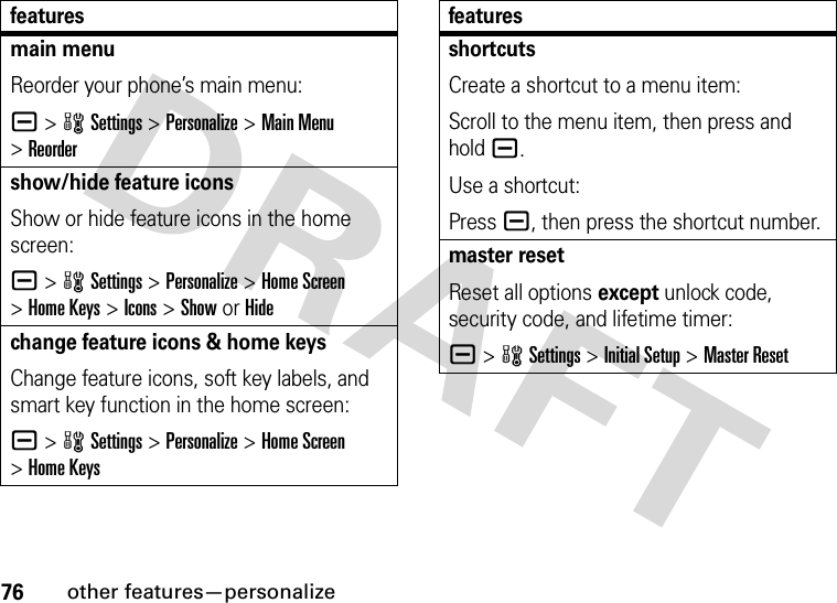 76other features—personalizemain menuReorder your phone’s main menu:a &gt;wSettings &gt;Personalize &gt;Main Menu &gt;Reordershow/hide feature iconsShow or hide feature icons in the home screen:a &gt;wSettings &gt;Personalize &gt;Home Screen &gt;Home Keys &gt;Icons &gt;Show or Hidechange feature icons &amp; home keysChange feature icons, soft key labels, and smart key function in the home screen:a &gt;wSettings&gt;Personalize &gt;Home Screen &gt;Home KeysfeaturesshortcutsCreate a shortcut to a menu item:Scroll to the menu item, then press and hold a.Use a shortcut:Press a, then press the shortcut number.master resetReset all options except unlock code, security code, and lifetime timer:a &gt;wSettings &gt;Initial Setup &gt;Master Resetfeatures