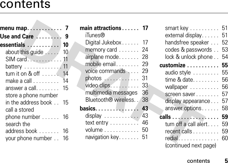 contents5contentsmenu map. . . . . . . . . . . .   7Use and Care  . . . . . . . . .   9essentials  . . . . . . . . . . .   10about this guide . . . . .   10SIM card. . . . . . . . . . . . 11battery  . . . . . . . . . . . . . 11turn it on &amp; off  . . . . . .   14make a call . . . . . . . . .   14answer a call. . . . . . . .   15store a phone numberin the address book  . .   15call a storedphone number  . . . . . .   16search theaddress book . . . . . . .   16your phone number  . .   16main attractions . . . . . .   17iTunes®Digital Jukebox . . . . . .   17memory card  . . . . . . .   24airplane mode. . . . . . .   28mobile email . . . . . . . .   29voice commands  . . . .   29photos  . . . . . . . . . . . .   31video clips. . . . . . . . . .  33multimedia messages    36Bluetooth® wireless. .   38basics. . . . . . . . . . . . . . .   43display  . . . . . . . . . . . .   43text entry . . . . . . . . . .   46volume . . . . . . . . . . . .   50navigation key. . . . . . .   51smart key . . . . . . . . . .  51external display. . . . . .   51handsfree speaker . . .   52codes &amp; passwords  . .   53lock &amp; unlock phone . .   54customize . . . . . . . . . . .   55audio style  . . . . . . . . .  55time &amp; date. . . . . . . . .  56wallpaper  . . . . . . . . . .  56screen saver . . . . . . . .   57display appearance . . .   57answer options. . . . . .  58calls . . . . . . . . . . . . . . . .  59turn off a call alert . . . .   59recent calls . . . . . . . . .   59redial. . . . . . . . . . . . . .   60(continued next page)