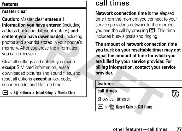 other features—call times77call timesNetwork connection time is the elapsed time from the moment you connect to your service provider&apos;s network to the moment you end the call by pressing O. This time includes busy signals and ringing.The amount of network connection time you track on your resettable timer may not equal the amount of time for which you are billed by your service provider. For billing information, contact your service provider.master clearCaution: Master clear erases all information you have entered (including address book and datebook entries) and content you have downloaded (including photos and sounds) stored in your phone’s memory. After you erase the information, you can’t recover it.Clear all settings and entries you made except SIM card information, erase downloaded pictures and sound files, and reset all options except unlock code, security code, and lifetime timer:a &gt;wSettings &gt;Initial Setup &gt;Master Clearfeaturesfeaturescall timesShow call timers:a &gt;sRecent Calls &gt;Call Times