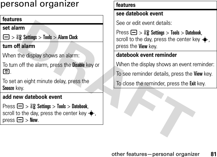 other features—personal organizer81personal organizerfeaturesset alarma &gt;wSettings &gt;Tools &gt;Alarm Clockturn off alarmWhen the display shows an alarm: To turn off the alarm, press the Disablekey or O.To set an eight minute delay, press the Snoozekey.add new datebook eventPress a &gt;wSettings &gt;Tools &gt;Datebook, scroll to the day, press the center keys, press a&gt;New.see datebook eventSee or edit event details:Press a &gt;wSettings &gt;Tools &gt;Datebook, scroll to the day, press the center keys, press the View key.datebook event reminderWhen the display shows an event reminder:To see reminder details, press the Viewkey.To close the reminder, press the Exitkey.features