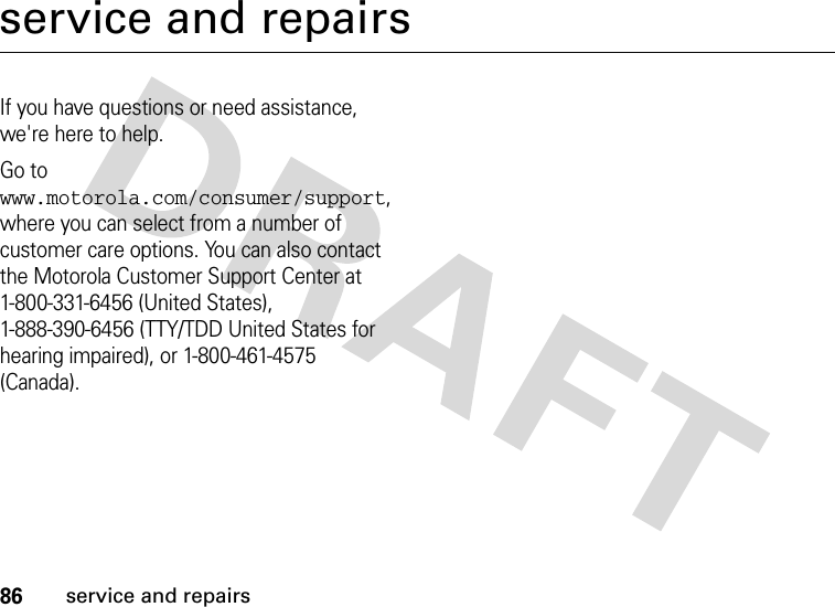 86service and repairsservice and repairsIf you have questions or need assistance, we&apos;re here to help.Go to www.motorola.com/consumer/support, where you can select from a number of customer care options. You can also contact the Motorola Customer Support Center at 1-800-331-6456 (United States), 1-888-390-6456 (TTY/TDD United States for hearing impaired), or 1-800-461-4575 (Canada).