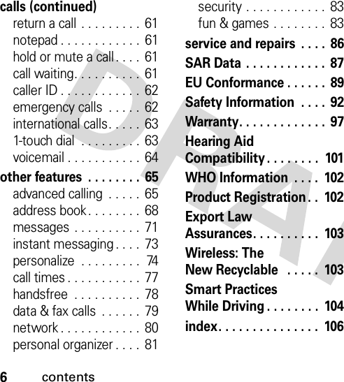 6contentscalls (continued)return a call . . . . . . . . . 61notepad . . . . . . . . . . . .  61hold or mute a call . . . .  61call waiting. . . . . . . . . .  61caller ID . . . . . . . . . . . .  62emergency calls  . . . . .  62international calls. . . . .  631-touch dial  . . . . . . . . . 63voicemail . . . . . . . . . . . 64other features  . . . . . . . .  65advanced calling  . . . . .  65address book. . . . . . . .  68messages . . . . . . . . . .  71instant messaging . . . .  73personalize  . . . . . . . . .  74call times . . . . . . . . . . .  77handsfree  . . . . . . . . . .  78data &amp; fax calls  . . . . . .  79network . . . . . . . . . . . .  80personal organizer . . . .  81security . . . . . . . . . . . .  83fun &amp; games . . . . . . . .  83service and repairs  . . . .  86SAR Data . . . . . . . . . . . .  87EU Conformance . . . . . .  89Safety Information  . . . .  92Warranty. . . . . . . . . . . . .  97Hearing AidCompatibility . . . . . . . .  101WHO Information  . . . .  102Product Registration . .  102Export LawAssurances. . . . . . . . . .  103Wireless: TheNew Recyclable   . . . . .  103Smart PracticesWhile Driving . . . . . . . .  104index. . . . . . . . . . . . . . .  106