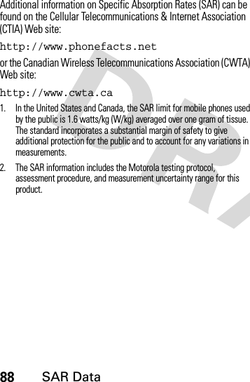 88SAR DataAdditional information on Specific Absorption Rates (SAR) can be found on the Cellular Telecommunications &amp; Internet Association (CTIA) Web site:http://www.phonefacts.netor the Canadian Wireless Telecommunications Association (CWTA) Web site:http://www.cwta.ca1. In the United States and Canada, the SAR limit for mobile phones used by the public is 1.6 watts/kg (W/kg) averaged over one gram of tissue. The standard incorporates a substantial margin of safety to give additional protection for the public and to account for any variations in measurements.2. The SAR information includes the Motorola testing protocol, assessment procedure, and measurement uncertainty range for this product.