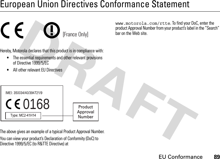 EU Conformance89European Union Directives Conformance StatementEU ConformanceHereby, Motorola declares that this product is in compliance with:•The essential requirements and other relevant provisions of Directive 1999/5/EC•All other relevant EU DirectivesThe above gives an example of a typical Product Approval Number.You can view your product’s Declaration of Conformity (DoC) to Directive 1999/5/EC (to R&amp;TTE Directive) at www.motorola.com/rtte. To find your DoC, enter the product Approval Number from your product’s label in the “Search” bar on the Web site.[France Only]0168 ProductApprovalNumber