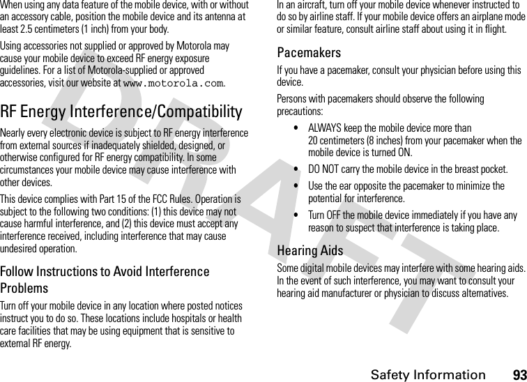 Safety Information93When using any data feature of the mobile device, with or without an accessory cable, position the mobile device and its antenna at least 2.5 centimeters (1 inch) from your body.Using accessories not supplied or approved by Motorola may cause your mobile device to exceed RF energy exposure guidelines. For a list of Motorola-supplied or approved accessories, visit our website at www.motorola.com.RF Energy Interference/CompatibilityNearly every electronic device is subject to RF energy interference from external sources if inadequately shielded, designed, or otherwise configured for RF energy compatibility. In some circumstances your mobile device may cause interference with other devices.This device complies with Part 15 of the FCC Rules. Operation is subject to the following two conditions: (1) this device may not cause harmful interference, and (2) this device must accept any interference received, including interference that may cause undesired operation.Follow Instructions to Avoid Interference ProblemsTurn off your mobile device in any location where posted notices instruct you to do so. These locations include hospitals or health care facilities that may be using equipment that is sensitive to external RF energy.In an aircraft, turn off your mobile device whenever instructed to do so by airline staff. If your mobile device offers an airplane mode or similar feature, consult airline staff about using it in flight.PacemakersIf you have a pacemaker, consult your physician before using this device.Persons with pacemakers should observe the following precautions:•ALWAYS keep the mobile device more than 20 centimeters (8 inches) from your pacemaker when the mobile device is turned ON.•DO NOT carry the mobile device in the breast pocket.•Use the ear opposite the pacemaker to minimize the potential for interference.•Turn OFF the mobile device immediately if you have any reason to suspect that interference is taking place.Hearing AidsSome digital mobile devices may interfere with some hearing aids. In the event of such interference, you may want to consult your hearing aid manufacturer or physician to discuss alternatives.