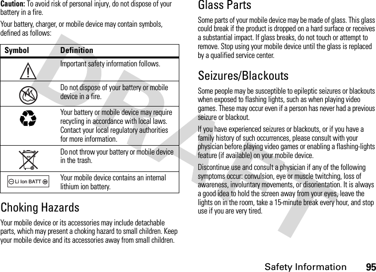 Safety Information95Caution: To avoid risk of personal injury, do not dispose of your battery in a fire.Your battery, charger, or mobile device may contain symbols, defined as follows:Choking HazardsYour mobile device or its accessories may include detachable parts, which may present a choking hazard to small children. Keep your mobile device and its accessories away from small children.Glass PartsSome parts of your mobile device may be made of glass. This glass could break if the product is dropped on a hard surface or receives a substantial impact. If glass breaks, do not touch or attempt to remove. Stop using your mobile device until the glass is replaced by a qualified service center.Seizures/BlackoutsSome people may be susceptible to epileptic seizures or blackouts when exposed to flashing lights, such as when playing video games. These may occur even if a person has never had a previous seizure or blackout.If you have experienced seizures or blackouts, or if you have a family history of such occurrences, please consult with your physician before playing video games or enabling a flashing-lights feature (if available) on your mobile device.Discontinue use and consult a physician if any of the following symptoms occur: convulsion, eye or muscle twitching, loss of awareness, involuntary movements, or disorientation. It is always a good idea to hold the screen away from your eyes, leave the lights on in the room, take a 15-minute break every hour, and stop use if you are very tired.Symbol DefinitionImportant safety information follows.Do not dispose of your battery or mobile device in a fire.Your battery or mobile device may require recycling in accordance with local laws. Contact your local regulatory authorities for more information.Do not throw your battery or mobile device in the trash.Your mobile device contains an internal lithium ion battery.032374o032376o032375o032377o032378oLi Ion BATT