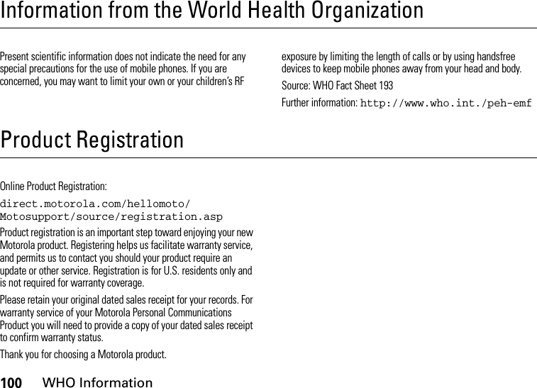 100WHO InformationInformation from the World Health OrganizationWHO Info rmationPresent scientific information does not indicate the need for any special precautions for the use of mobile phones. If you are concerned, you may want to limit your own or your children’s RF exposure by limiting the length of calls or by using handsfree devices to keep mobile phones away from your head and body.Source: WHO Fact Sheet 193Further information: http://www.who.int./peh-emfProduct RegistrationRegistrationOnline Product Registration:direct.motorola.com/hellomoto/ Motosupport/source/registration.aspProduct registration is an important step toward enjoying your new Motorola product. Registering helps us facilitate warranty service, and permits us to contact you should your product require an update or other service. Registration is for U.S. residents only and is not required for warranty coverage.Please retain your original dated sales receipt for your records. For warranty service of your Motorola Personal Communications Product you will need to provide a copy of your dated sales receipt to confirm warranty status.Thank you for choosing a Motorola product.