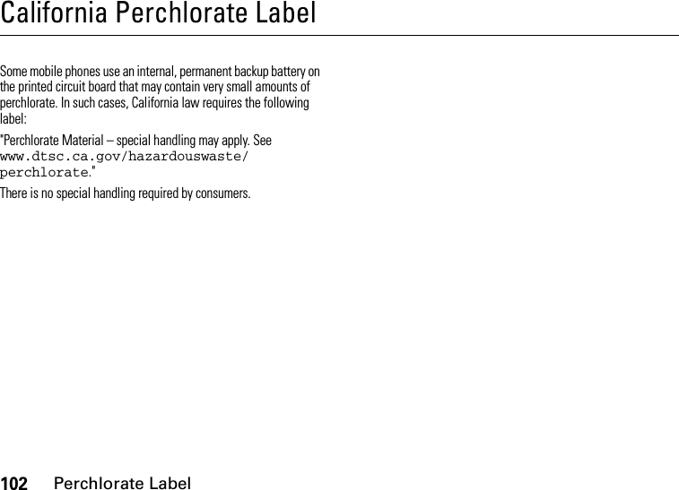 102Perchlorate LabelCalifornia Perchlorate LabelPerchlorate LabelSome mobile phones use an internal, permanent backup battery on the printed circuit board that may contain very small amounts of perchlorate. In such cases, California law requires the following label:&quot;Perchlorate Material – special handling may apply. See www.dtsc.ca.gov/hazardouswaste/ perchlorate.&quot;There is no special handling required by consumers.