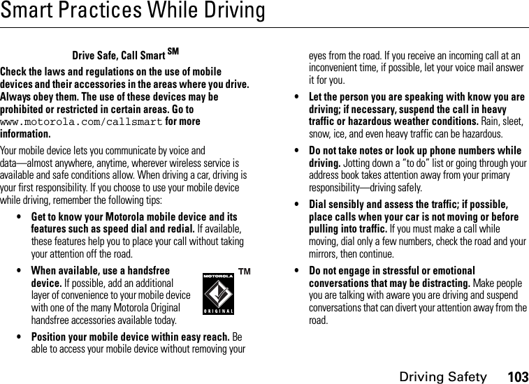 Driving Safety103Smart Practices While DrivingDrivin g Safet yDrive Safe, Call Smart SMCheck the laws and regulations on the use of mobile devices and their accessories in the areas where you drive. Always obey them. The use of these devices may be prohibited or restricted in certain areas. Go to www.motorola.com/callsmart for more information.Your mobile device lets you communicate by voice and data—almost anywhere, anytime, wherever wireless service is available and safe conditions allow. When driving a car, driving is your first responsibility. If you choose to use your mobile device while driving, remember the following tips:• Get to know your Motorola mobile device and its features such as speed dial and redial. If available, these features help you to place your call without taking your attention off the road.• When available, use a handsfree device. If possible, add an additional layer of convenience to your mobile device with one of the many Motorola Original handsfree accessories available today.• Position your mobile device within easy reach. Be able to access your mobile device without removing your eyes from the road. If you receive an incoming call at an inconvenient time, if possible, let your voice mail answer it for you.• Let the person you are speaking with know you are driving; if necessary, suspend the call in heavy traffic or hazardous weather conditions. Rain, sleet, snow, ice, and even heavy traffic can be hazardous.• Do not take notes or look up phone numbers while driving. Jotting down a “to do” list or going through your address book takes attention away from your primary responsibility—driving safely.• Dial sensibly and assess the traffic; if possible, place calls when your car is not moving or before pulling into traffic. If you must make a call while moving, dial only a few numbers, check the road and your mirrors, then continue.• Do not engage in stressful or emotional conversations that may be distracting. Make people you are talking with aware you are driving and suspend conversations that can divert your attention away from the road.