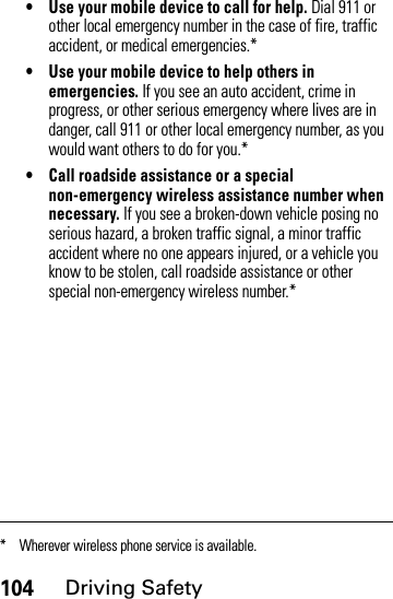 104Driving Safety• Use your mobile device to call for help. Dial 911 or other local emergency number in the case of fire, traffic accident, or medical emergencies.*• Use your mobile device to help others in emergencies. If you see an auto accident, crime in progress, or other serious emergency where lives are in danger, call 911 or other local emergency number, as you would want others to do for you.*• Call roadside assistance or a special non-emergency wireless assistance number when necessary. If you see a broken-down vehicle posing no serious hazard, a broken traffic signal, a minor traffic accident where no one appears injured, or a vehicle you know to be stolen, call roadside assistance or other special non-emergency wireless number.** Wherever wireless phone service is available.