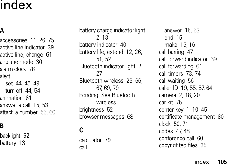 index105indexAaccessories  11, 26, 75active line indicator  39active line, change  61airplane mode  36alarm clock  78alertset  44, 45, 49turn off  44, 54animation  81answer a call  15, 53attach a number  55, 60Bbacklight  52battery  13battery charge indicator light  2, 13battery indicator  40battery life, extend  12, 26, 51, 52Bluetooth indicator light  2, 27Bluetooth wireless  26, 66, 67, 69, 79bonding. See Bluetooth wirelessbrightness  52browser messages  68Ccalculator  79callanswer  15, 53end  15make  15, 16call barring  47call forward indicator  39call forwarding  61call timers  73, 74call waiting  56caller ID  19, 55, 57, 64camera  2, 18, 20car kit  75center key  1, 10, 45certificate management  80clock  50, 71codes  47, 48conference call  60copyrighted files  35