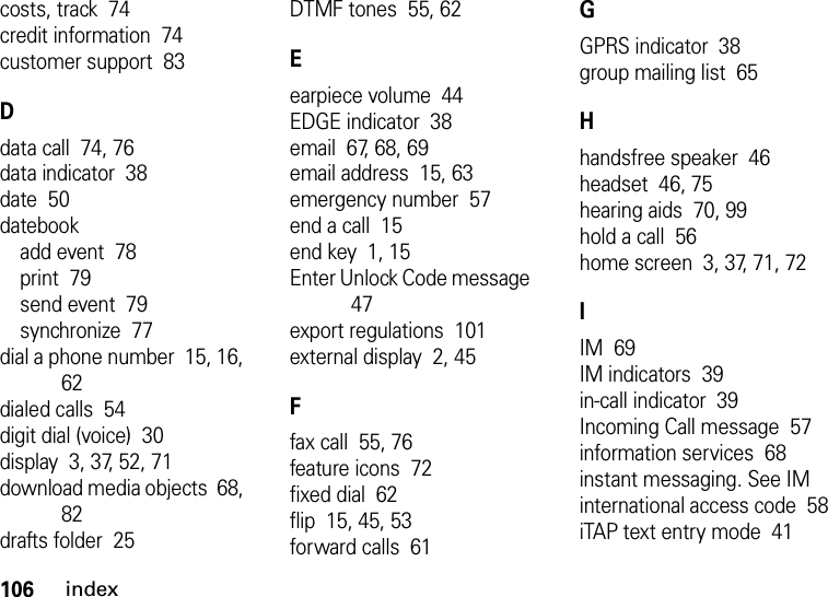 106indexcosts, track  74credit information  74customer support  83Ddata call  74, 76data indicator  38date  50datebookadd event  78print  79send event  79synchronize  77dial a phone number  15, 16, 62dialed calls  54digit dial (voice)  30display  3, 37, 52, 71download media objects  68, 82drafts folder  25DTMF tones  55, 62Eearpiece volume  44EDGE indicator  38email  67, 68, 69email address  15, 63emergency number  57end a call  15end key  1, 15Enter Unlock Code message  47export regulations  101external display  2, 45Ffax call  55, 76feature icons  72fixed dial  62flip  15, 45, 53forward calls  61GGPRS indicator  38group mailing list  65Hhandsfree speaker  46headset  46, 75hearing aids  70, 99hold a call  56home screen  3, 37, 71, 72IIM  69IM indicators  39in-call indicator  39Incoming Call message  57information services  68instant messaging. See IMinternational access code  58iTAP text entry mode  41