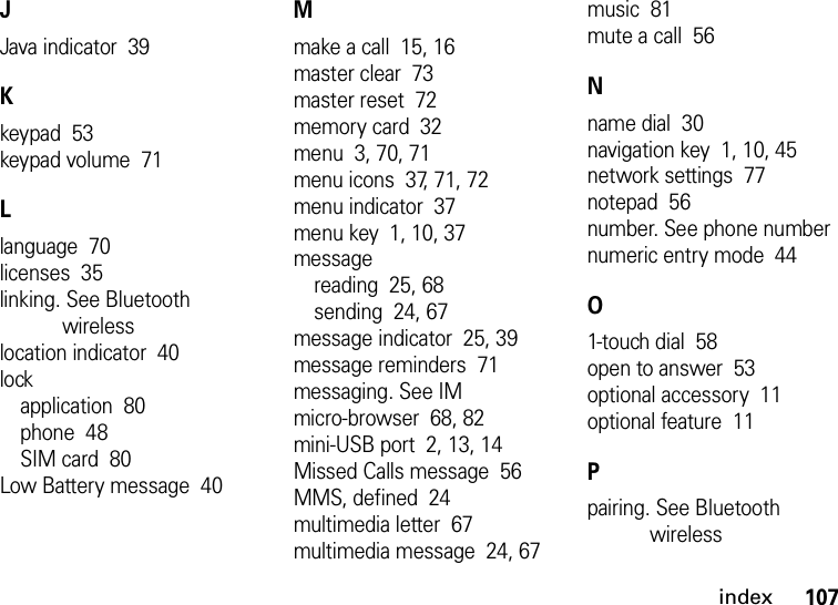 index107JJava indicator  39Kkeypad  53keypad volume  71Llanguage  70licenses  35linking. See Bluetooth wirelesslocation indicator  40lockapplication  80phone  48SIM card  80Low Battery message  40Mmake a call  15, 16master clear  73master reset  72memory card  32menu  3, 70, 71menu icons  37, 71, 72menu indicator  37menu key  1, 10, 37messagereading  25, 68sending  24, 67message indicator  25, 39message reminders  71messaging. See IMmicro-browser  68, 82mini-USB port  2, 13, 14Missed Calls message  56MMS, defined  24multimedia letter  67multimedia message  24, 67music  81mute a call  56Nname dial  30navigation key  1, 10, 45network settings  77notepad  56number. See phone numbernumeric entry mode  44O1-touch dial  58open to answer  53optional accessory  11optional feature  11Ppairing. See Bluetooth wireless