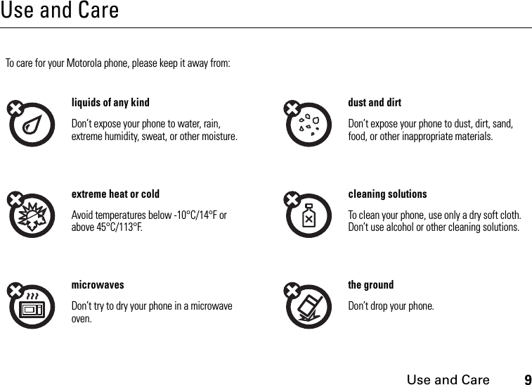 Use and Care9Use and CareUse and CareTo care for your Motorola phone, please keep it away from:liquids of any kind dust and dirtDon’t expose your phone to water, rain, extreme humidity, sweat, or other moisture.Don’t expose your phone to dust, dirt, sand, food, or other inappropriate materials.extreme heat or cold cleaning solutionsAvoid temperatures below -10°C/14°F or above 45°C/113°F.To clean your phone, use only a dry soft cloth. Don’t use alcohol or other cleaning solutions.microwaves the groundDon’t try to dry your phone in a microwave oven.Don’t drop your phone.