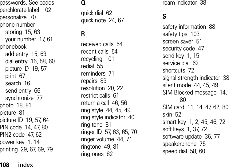 108indexpasswords. See codesperchlorate label  102personalize  70phone numberstoring  15, 63your number  17, 61phonebookadd entry  15, 63dial entry  16, 58, 60picture ID  19, 57print  67search  16send entry  66synchronize  77photo  18, 81picture  81picture ID  19, 57, 64PIN code  14, 47, 80PIN2 code  47, 62power key  1, 14printing  29, 67, 69, 79Qquick dial  62quick note  24, 67Rreceived calls  54recent calls  54recycling  101redial  55reminders  71repairs  83resolution  20, 22restrict calls  61return a call  46, 56ring style  44, 45, 49ring style indicator  40ring tone  81ringer ID  57, 63, 65, 70ringer volume  44, 71ringtone  49, 81ringtones  82roam indicator  38Ssafety information  88safety tips  103screen saver  51security code  47send key  1, 15service dial  62shortcuts  72signal strength indicator  38silent mode  44, 45, 49SIM Blocked message  14, 80SIM card  11, 14, 47, 62, 80skin  52smart key  1, 2, 45, 46, 72soft keys  1, 37, 72software update  36, 77speakerphone  75speed dial  58, 60