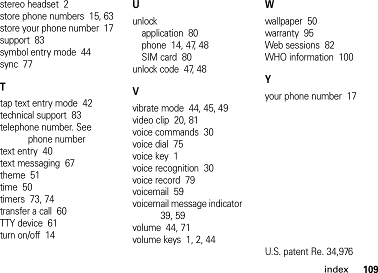 index109stereo headset  2store phone numbers  15, 63store your phone number  17support  83symbol entry mode  44sync  77Ttap text entry mode  42technical support  83telephone number. See phone numbertext entry  40text messaging  67theme  51time  50timers  73, 74transfer a call  60TTY device  61turn on/off  14Uunlockapplication  80phone  14, 47, 48SIM card  80unlock code  47, 48Vvibrate mode  44, 45, 49video clip  20, 81voice commands  30voice dial  75voice key  1voice recognition  30voice record  79voicemail  59voicemail message indicator  39, 59volume  44, 71volume keys  1, 2, 44Wwallpaper  50warranty  95Web sessions  82WHO information  100Yyour phone number  17U.S. patent Re. 34,976