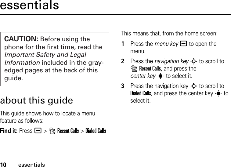 10essentialsessentialsabout this guideThis guide shows how to locate a menu feature as follows:Find it: Press a &gt;sRecent Calls &gt;Dialed CallsThis means that, from the home screen:  1Press the menu keya to open the menu.2Press the navigation keyS to scroll to sRecent Calls, and press the center keys to select it.3Press the navigation keyS to scroll to Dialed Calls, and press the center keys to select it.CAUTION: Before using the phone for the first time, read the Important Safety and Legal Information included in the gray-edged pages at the back of this guide.