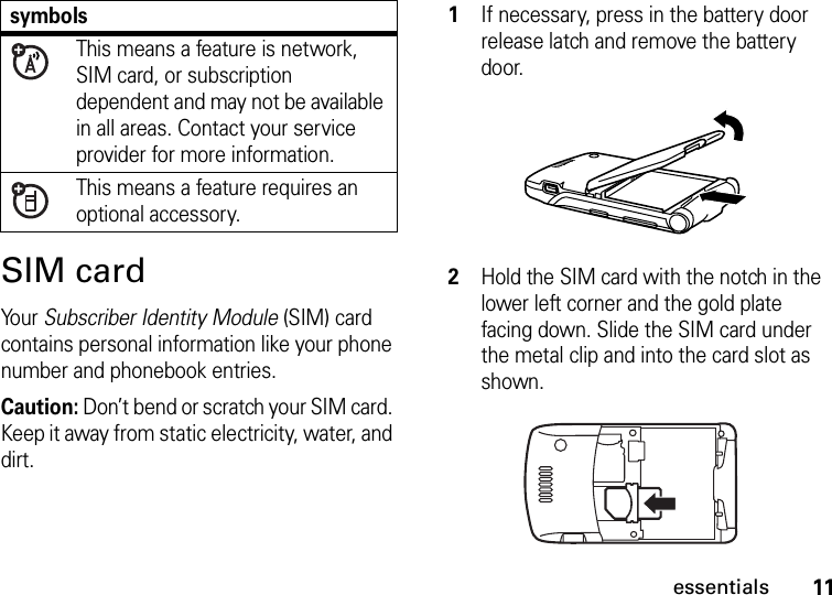 11essentialsSIM cardYo u r   Subscriber Identity Module (SIM) card contains personal information like your phone number and phonebook entries.Caution: Don’t bend or scratch your SIM card. Keep it away from static electricity, water, and dirt. symbolsThis means a feature is network, SIM card, or subscription dependent and may not be available in all areas. Contact your service provider for more information.This means a feature requires an optional accessory.1If necessary, press in the battery door release latch and remove the battery door.2Hold the SIM card with the notch in the lower left corner and the gold plate facing down. Slide the SIM card under the metal clip and into the card slot as shown.