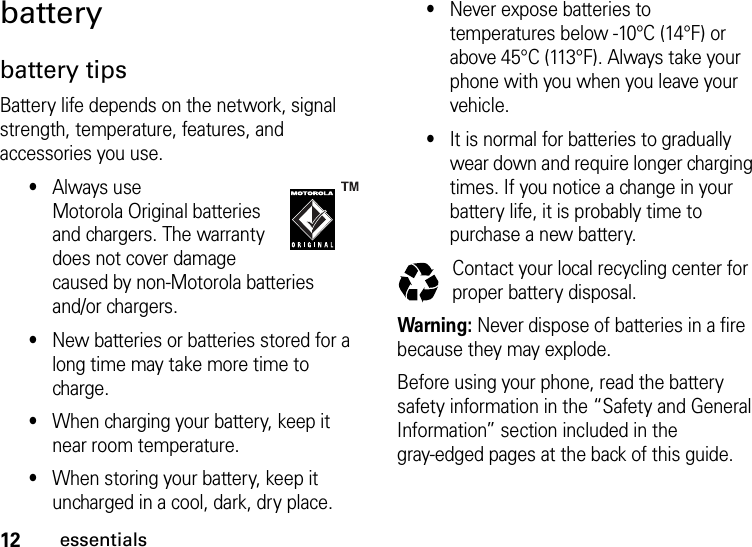 12essentialsbatterybattery tipsBattery life depends on the network, signal strength, temperature, features, and accessories you use.•Always use Motorola Original batteries and chargers. The warranty does not cover damage caused by non-Motorola batteries and/or chargers.•New batteries or batteries stored for a long time may take more time to charge.•When charging your battery, keep it near room temperature.•When storing your battery, keep it uncharged in a cool, dark, dry place.•Never expose batteries to temperatures below -10°C (14°F) or above 45°C (113°F). Always take your phone with you when you leave your vehicle.•It is normal for batteries to gradually wear down and require longer charging times. If you notice a change in your battery life, it is probably time to purchase a new battery.Contact your local recycling center for proper battery disposal.Warning: Never dispose of batteries in a fire because they may explode.Before using your phone, read the battery safety information in the “Safety and General Information” section included in the gray-edged pages at the back of this guide. 032375o