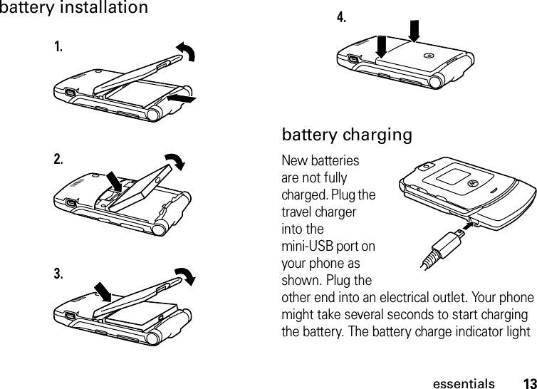 13essentialsbattery installation battery chargingNew batteries are not fully charged. Plug the travel charger into the mini-USB port on your phone as shown. Plug the other end into an electrical outlet. Your phone might take several seconds to start charging the battery. The battery charge indicator light 1.2.3.4.