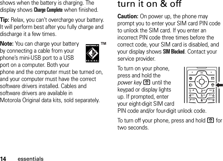 14essentialsshows when the battery is charging. The display shows Charge Complete when finished.Tip: Relax, you can’t overcharge your battery. It will perform best after you fully charge and discharge it a few times.Note: You can charge your battery by connecting a cable from your phone’s mini-USB port to a USB port on a computer. Both your phone and the computer must be turned on, and your computer must have the correct software drivers installed. Cables and software drivers are available in Motorola Original data kits, sold separately.turn it on &amp; offCaution: On power up, the phone may prompt you to enter your SIM card PIN code to unlock the SIM card. If you enter an incorrect PIN code three times before the correct code, your SIM card is disabled, and your display shows SIM Blocked. Contact your service provider.To turn on your phone, press and hold the power keyO until the keypad or display lights up. If prompted, enter your eight-digit SIM card PIN code and/or four-digit unlock code.To turn off your phone, press and hold O for two seconds.