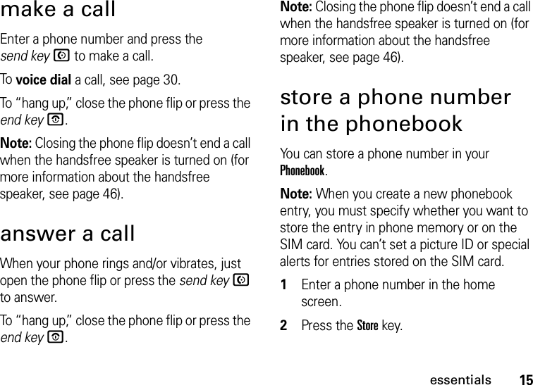 15essentialsmake a callEnter a phone number and press the send keyN to make a call.To voice dial a call, see page 30.To “hang up,” close the phone flip or press the end keyO.Note: Closing the phone flip doesn’t end a call when the handsfree speaker is turned on (for more information about the handsfree speaker, see page 46).answer a callWhen your phone rings and/or vibrates, just open the phone flip or press the send keyN to answer.To “hang up,” close the phone flip or press the end keyO.Note: Closing the phone flip doesn’t end a call when the handsfree speaker is turned on (for more information about the handsfree speaker, see page 46).store a phone number in the phonebookYou can store a phone number in your Phonebook.Note: When you create a new phonebook entry, you must specify whether you want to store the entry in phone memory or on the SIM card. You can’t set a picture ID or special alerts for entries stored on the SIM card.  1Enter a phone number in the home screen.2Press the Store key.