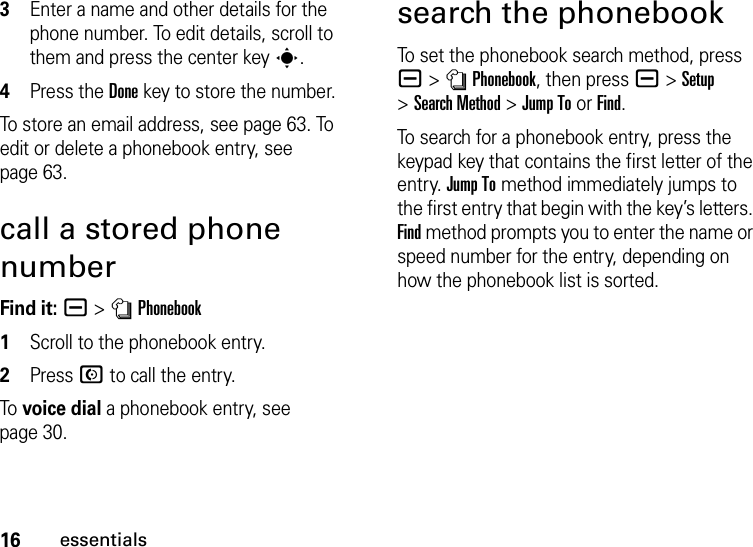 16essentials3Enter a name and other details for the phone number. To edit details, scroll to them and press the center keys.4Press the Done key to store the number.To store an email address, see page 63. To edit or delete a phonebook entry, see page 63.call a stored phone numberFind it: a &gt;nPhonebook  1Scroll to the phonebook entry.2Press N to call the entry.To  voice dial a phonebook entry, see page 30.search the phonebookTo set the phonebook search method, press a&gt;nPhonebook, then press a&gt;Setup &gt;Search Method &gt;Jump To or Find.To search for a phonebook entry, press the keypad key that contains the first letter of the entry. Jump To method immediately jumps to the first entry that begin with the key’s letters. Find method prompts you to enter the name or speed number for the entry, depending on how the phonebook list is sorted.