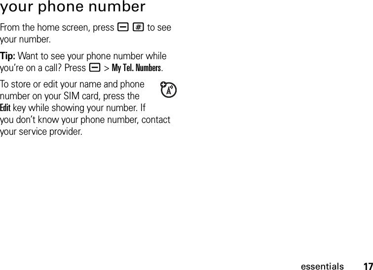 17essentialsyour phone numberFrom the home screen, press a# to see your number.Tip: Want to see your phone number while you’re on a call? Press a&gt;My Tel. Numbers.To store or edit your name and phone number on your SIM card, press the Editkey while showing your number. If you don’t know your phone number, contact your service provider.