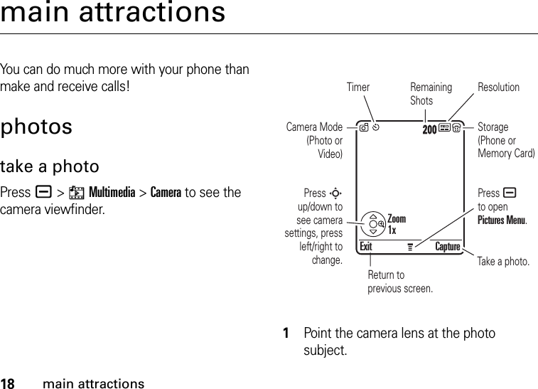 18main attractionsmain attractionsYou can do much more with your phone than make and receive calls!photostake a photoPress a &gt;hMultimedia &gt;Camera to see the camera viewfinder.  1Point the camera lens at the photo subject.Exit CaptureReturn to previous screen.Timer ResolutionCamera Mode (Photo or Video)Press S up/down to see camera settings, press left/right to change.Press a to open Pictures Menu.Remaining ShotsStorage (Phone or Memory Card)Take a photo.IMAGEAREAZoom1x